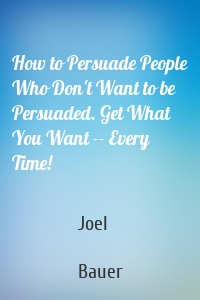 How to Persuade People Who Don't Want to be Persuaded. Get What You Want -- Every Time!