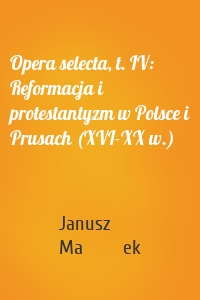 Opera selecta, t. IV: Reformacja i protestantyzm w Polsce i Prusach (XVI-XX w.)