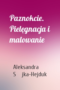 Paznokcie. Pielęgnacja i malowanie