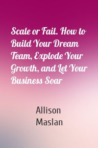 Scale or Fail. How to Build Your Dream Team, Explode Your Growth, and Let Your Business Soar