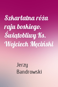 Szkarłatna róża raju boskiego. Świątobliwy Ks. Wojciech Męciński