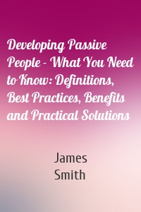 Developing Passive People - What You Need to Know: Definitions, Best Practices, Benefits and Practical Solutions