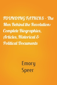 FOUNDING FATHERS – The Men Behind the Revolution: Complete Biographies, Articles, Historical & Political Documents