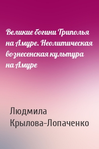 Великие богини Триполья на Амуре. Неолитическая вознесенская культура на Амуре