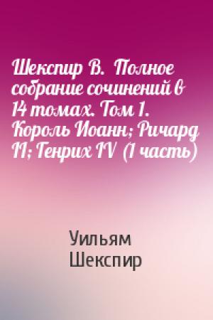 Обложка книги «Шекспир В.  Полное собрание сочинений в 14 томах. Том 1. Король Иоанн; Ричард II; Генрих IV (1 часть)» — Уильям Шекспир