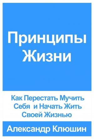 Обложка книги «Принципы Жизни: Как Перестать Мучить Себя и Начать Жить Своей Жизнью» — Александр Клюшин