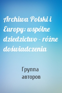 Archiwa Polski i Europy: wspólne dziedzictwo - różne doświadczenia