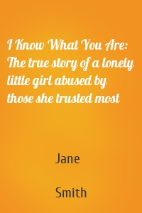 I Know What You Are: The true story of a lonely little girl abused by those she trusted most