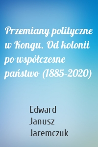 Przemiany polityczne w Kongu. Od kolonii po współczesne państwo (1885–2020)