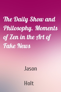 The Daily Show and Philosophy. Moments of Zen in the Art of Fake News