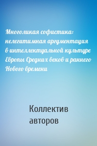 Многоликая софистика: нелегитимная аргументация в интеллектуальной культуре Европы Средних веков и раннего Нового времени