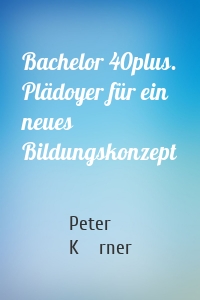 Bachelor 40plus. Plädoyer für ein neues Bildungskonzept