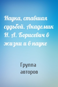 Наука, ставшая судьбой. Академик Н. А. Борисевич в жизни и в науке