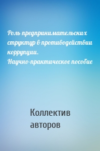 Роль предпринимательских структур в противодействии коррупции. Научно-практическое пособие