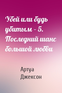 Убей или будь убитым – 5. Последний шанс большой любви