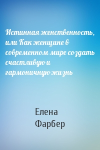 Истинная женственность, или Как женщине в современном мире создать счастливую и гармоничную жизнь