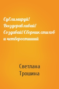 Сублимируй! Выздоравливай! Создавай! Сборник стихов и четверостиший