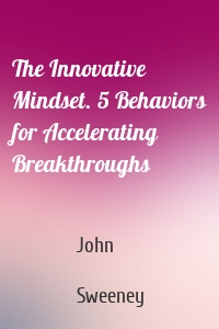 The Innovative Mindset. 5 Behaviors for Accelerating Breakthroughs