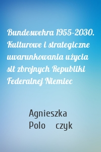 Bundeswehra 1955–2030. Kulturowe i strategiczne uwarunkowania użycia sił zbrojnych Republiki Federalnej Niemiec