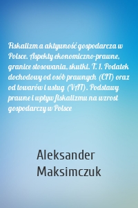 Fiskalizm a aktywność gospodarcza w Polsce. Aspekty ekonomiczno-prawne, granice stosowania, skutki. T. 1. Podatek dochodowy od osób prawnych (CIT) oraz od towarów i usług (VAT). Podstawy prawne i wpływ fiskalizmu na wzrost gospodarczy w Polsce