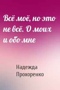 Всё моё, но это не всё. О моих и обо мне