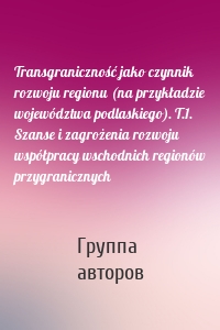 Transgraniczność jako czynnik rozwoju regionu (na przykładzie województwa podlaskiego). T.1. Szanse i zagrożenia rozwoju współpracy wschodnich regionów przygranicznych