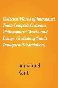 Collected Works of Immanuel Kant: Complete Critiques, Philosophical Works and Essays (Including Kant's Inaugural Dissertation)