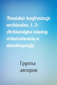 Toruńskie konfrontacje archiwalne, t. 3: Archiwistyka między różnorodnością a standaryzacją