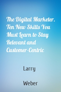 The Digital Marketer. Ten New Skills You Must Learn to Stay Relevant and Customer-Centric