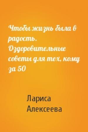 Обложка книги «Чтобы жизнь была в радость. Оздоровительные советы для тех, кому за 50» — Лариса Алексеева