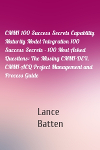 CMMI 100 Success Secrets Capability Maturity Model Integration 100 Success Secrets - 100 Most Asked Questions: The Missing CMMI-DEV, CMMI-ACQ Project Management and Process Guide