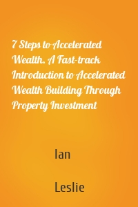 7 Steps to Accelerated Wealth. A Fast-track Introduction to Accelerated Wealth Building Through Property Investment