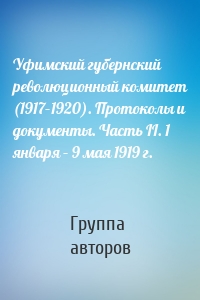 Уфимский губернский революционный комитет (1917–1920). Протоколы и документы. Часть II. 1 января – 9 мая 1919 г.