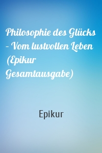 Philosophie des Glücks – Vom lustvollen Leben (Epikur Gesamtausgabe)