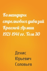 Командиры стрелковых дивизий Красной Армии 1921-1941 гг. Том 30