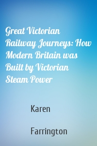 Great Victorian Railway Journeys: How Modern Britain was Built by Victorian Steam Power
