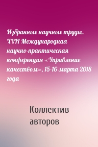 Избранные научные труды. XVII Международная научно-практическая конференция «Управление качеством», 15-16 марта 2018 года