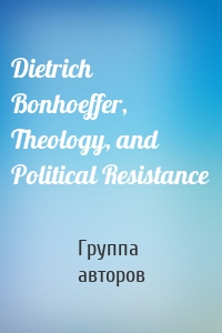 Dietrich Bonhoeffer, Theology, and Political Resistance