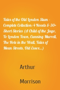 Tales of the Old London Slum – Complete Collection: 4 Novels & 30+ Short Stories (A Child of the Jago, To London Town, Cunning Murrell, The Hole in the Wall, Tales of Mean Streets, Old Essex…)