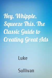 Hey, Whipple, Squeeze This. The Classic Guide to Creating Great Ads