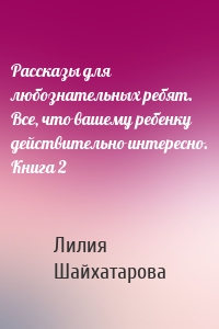 Рассказы для любознательных ребят. Все, что вашему ребенку действительно интересно. Книга 2