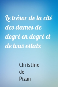 Le trésor de la cité des dames de degré en degré et de tous estatz