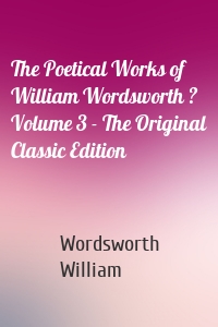 The Poetical Works of William Wordsworth ? Volume 3 - The Original Classic Edition