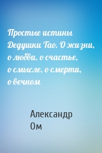 Простые истины Дедушки Тао. О жизни, о любви, о счастье, о смысле, о смерти, о вечном