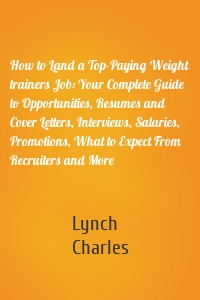 How to Land a Top-Paying Weight trainers Job: Your Complete Guide to Opportunities, Resumes and Cover Letters, Interviews, Salaries, Promotions, What to Expect From Recruiters and More