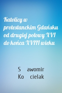 Katolicy w protestanckim Gdańsku od drugiej połowy XVI do końca XVIII wieku