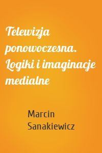 Telewizja ponowoczesna. Logiki i imaginacje medialne