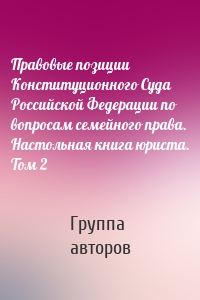 Правовые позиции Конституционного Суда Российской Федерации по вопросам семейного права. Настольная книга юриста. Том 2