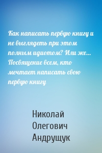 Как написать первую книгу и не выглядеть при этом полным идиотом? Или же… Посвящение всем, кто мечтает написать свою первую книгу