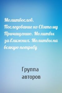 Молитвослов. Последование ко Святому Причащению. Молитвы за ближних. Молитвы на всякую потребу